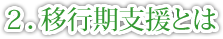 2.移行期支援とは