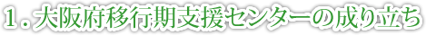 １．大阪府移行期支援センターの成り立ち
